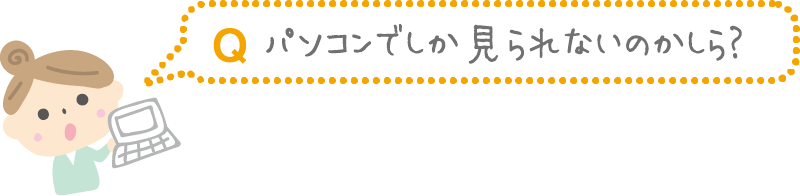 Q.パソコンでしか見られないのかしら?