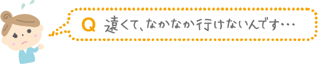 Q.遠くて、なかなか行けないんです...